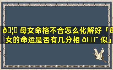 🦆 母女命格不合怎么化解好「母女的命运是否有几分相 🐯 似」